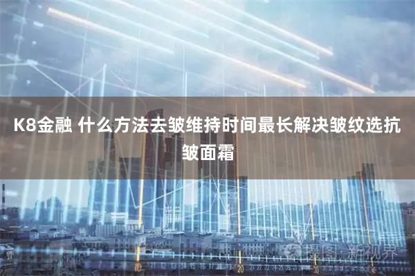 K8金融 什么方法去皱维持时间最长解决皱纹选抗皱面霜