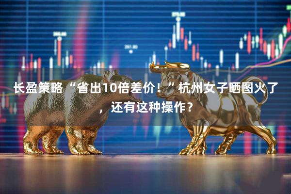 长盈策略 “省出10倍差价！”杭州女子晒图火了，还有这种操作？