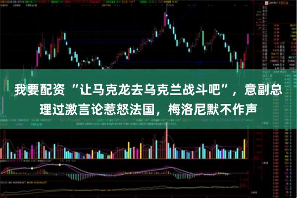 我要配资 “让马克龙去乌克兰战斗吧”,意副总理过激言论惹怒法国,梅洛尼默不作声