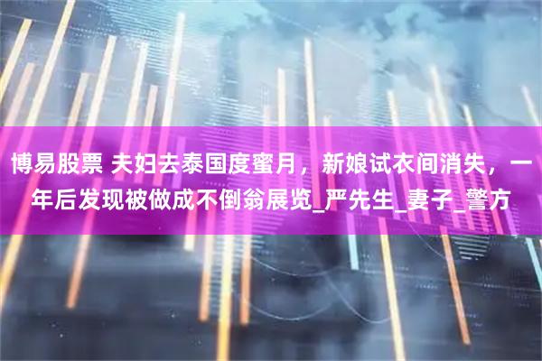 博易股票 夫妇去泰国度蜜月,新娘试衣间消失,一年后发现被做成不倒翁展览_严先生_妻子_警方