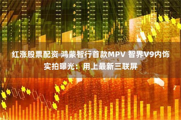 红涨股票配资 鸿蒙智行首款MPV 智界V9内饰实拍曝光：用上最新三联屏