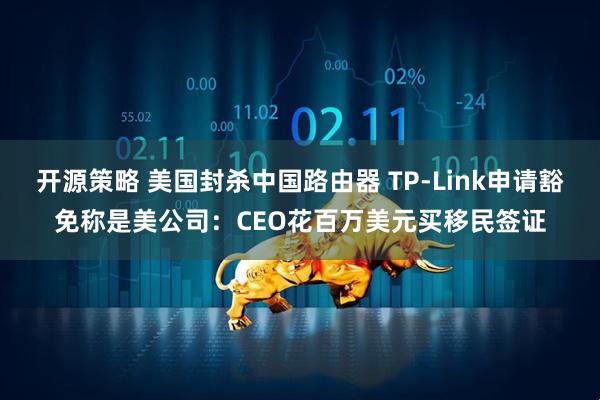 开源策略 美国封杀中国路由器 TP-Link申请豁免称是美公司：CEO花百万美元买移民签证