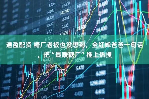 通盈配资 糖厂老板也没想到，全红婵爸爸一句话，把“最暖糖厂”推上热搜