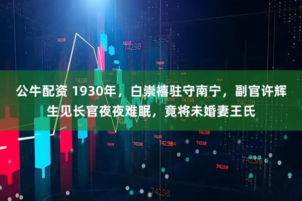 公牛配资 1930年，白崇禧驻守南宁，副官许辉生见长官夜夜难眠，竟将未婚妻王氏