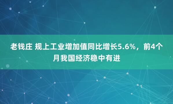老钱庄 规上工业增加值同比增长5.6%，前4个月我国经济稳中有进