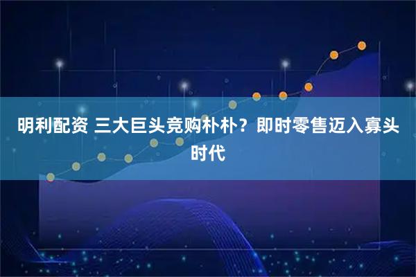 明利配资 三大巨头竞购朴朴？即时零售迈入寡头时代