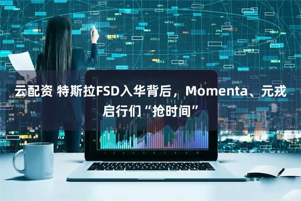 云配资 特斯拉FSD入华背后，Momenta、元戎启行们“抢时间”