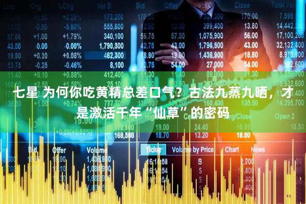 七星 为何你吃黄精总差口气?古法九蒸九晒,才是激活千年“仙草”的密码