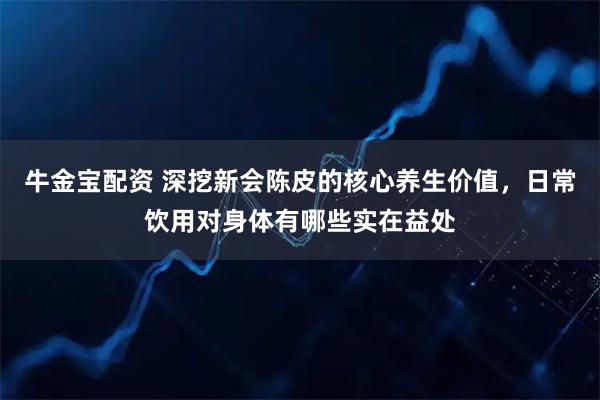 牛金宝配资 深挖新会陈皮的核心养生价值,日常饮用对身体有哪些实在益处