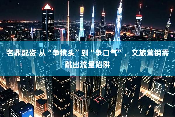 名鼎配资 从“争镜头”到“争口气”，文旅营销需跳出流量陷阱