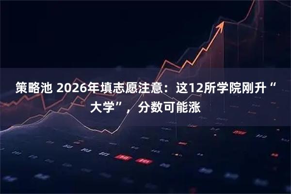 策略池 2026年填志愿注意：这12所学院刚升“大学”，分数可能涨