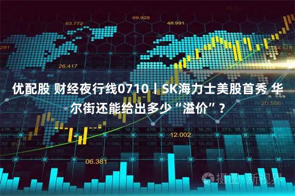 优配股 财经夜行线0710丨SK海力士美股首秀 华尔街还能给出多少“溢价”?