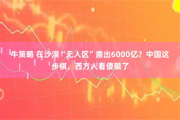 牛策略 在沙漠“无人区”凿出6000亿?中国这步棋,西方人看傻眼了