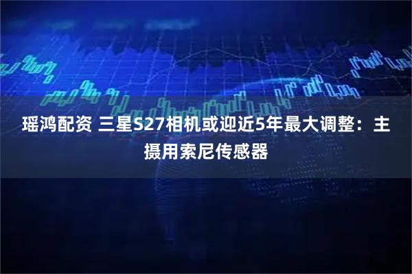 瑶鸿配资 三星S27相机或迎近5年最大调整:主摄用索尼传感器
