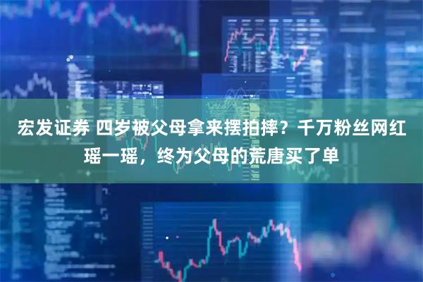 宏发证券 四岁被父母拿来摆拍摔？千万粉丝网红瑶一瑶，终为父母的荒唐买了单