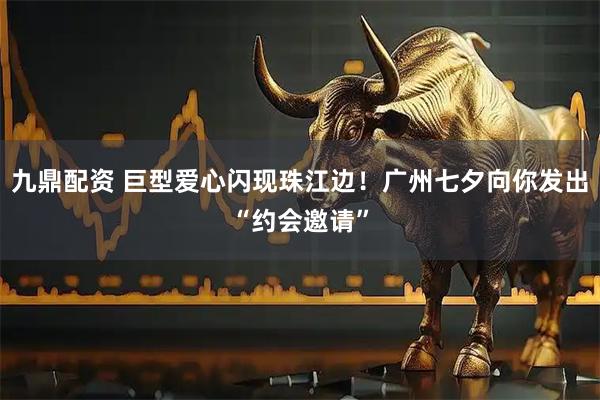九鼎配资 巨型爱心闪现珠江边！广州七夕向你发出“约会邀请”
