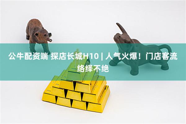 公牛配资端 探店长城H10 | 人气火爆！门店客流络绎不绝