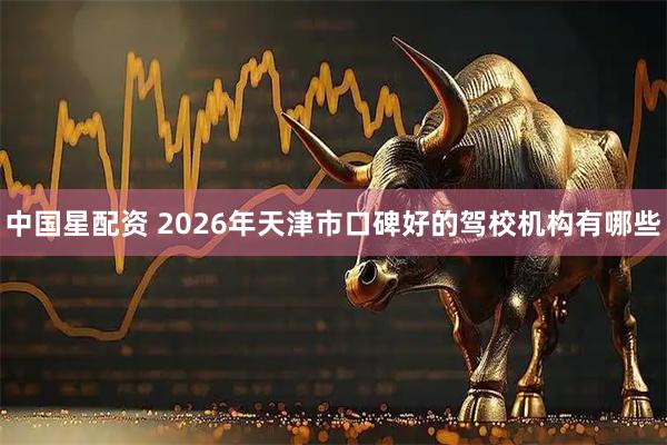 中国星配资 2026年天津市口碑好的驾校机构有哪些