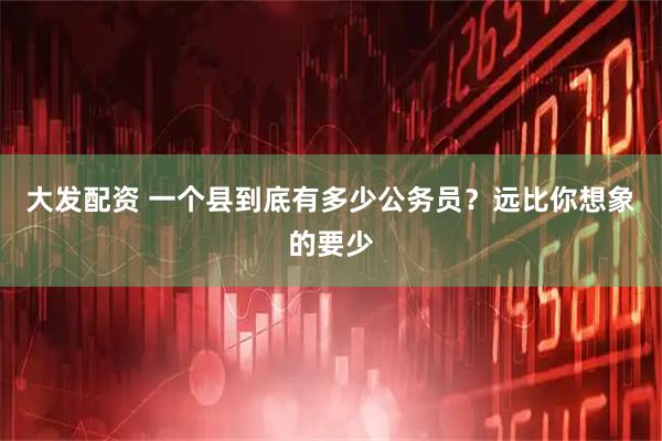 大发配资 一个县到底有多少公务员？远比你想象的要少